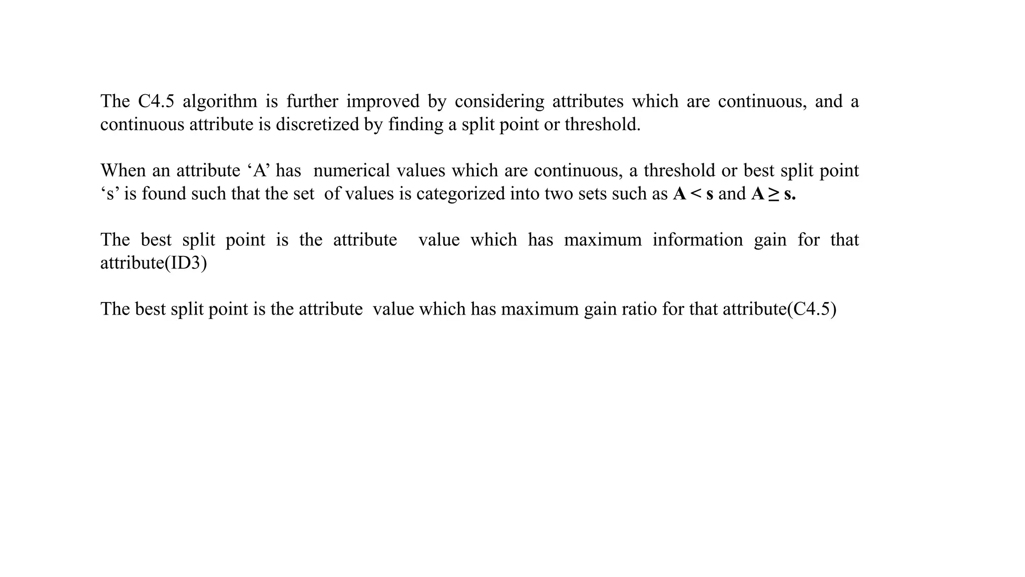 The C4.5 algorithm is further improved by considering attributes which are continuous, and a
continuous attribute is discretized by finding a split point or threshold.
When an attribute ‘A’ has numerical values which are continuous, a threshold or best split point
‘s’ is found such that the set of values is categorized into two sets such as A < s and A ≥ s.
The best split point is the attribute value which has maximum information gain for that
attribute(ID3)
The best split point is the attribute value which has maximum gain ratio for that attribute(C4.5)
 