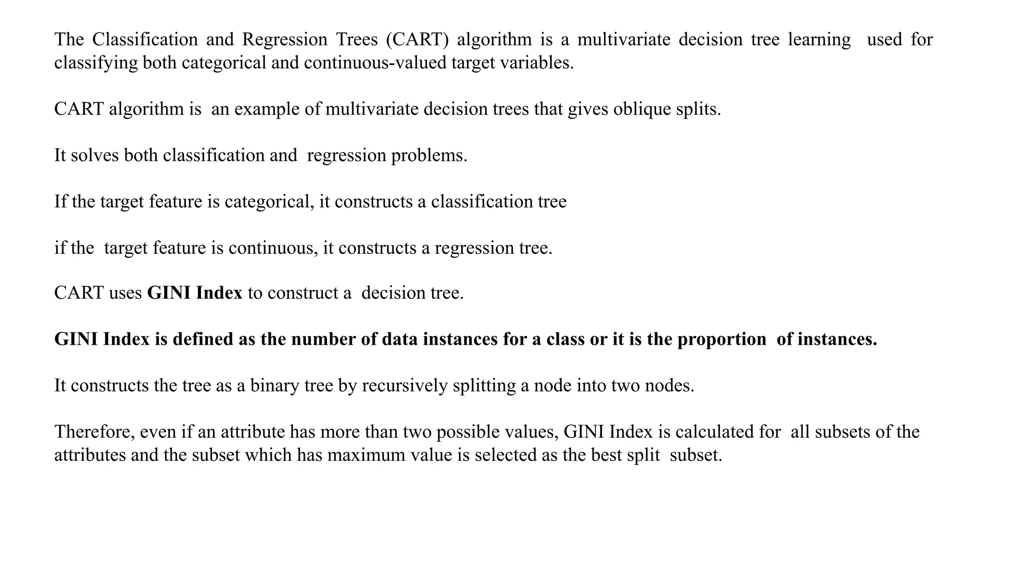 The Classification and Regression Trees (CART) algorithm is a multivariate decision tree learning used for
classifying both categorical and continuous-valued target variables.
CART algorithm is an example of multivariate decision trees that gives oblique splits.
It solves both classification and regression problems.
If the target feature is categorical, it constructs a classification tree
if the target feature is continuous, it constructs a regression tree.
CART uses GINI Index to construct a decision tree.
GINI Index is defined as the number of data instances for a class or it is the proportion of instances.
It constructs the tree as a binary tree by recursively splitting a node into two nodes.
Therefore, even if an attribute has more than two possible values, GINI Index is calculated for all subsets of the
attributes and the subset which has maximum value is selected as the best split subset.
 