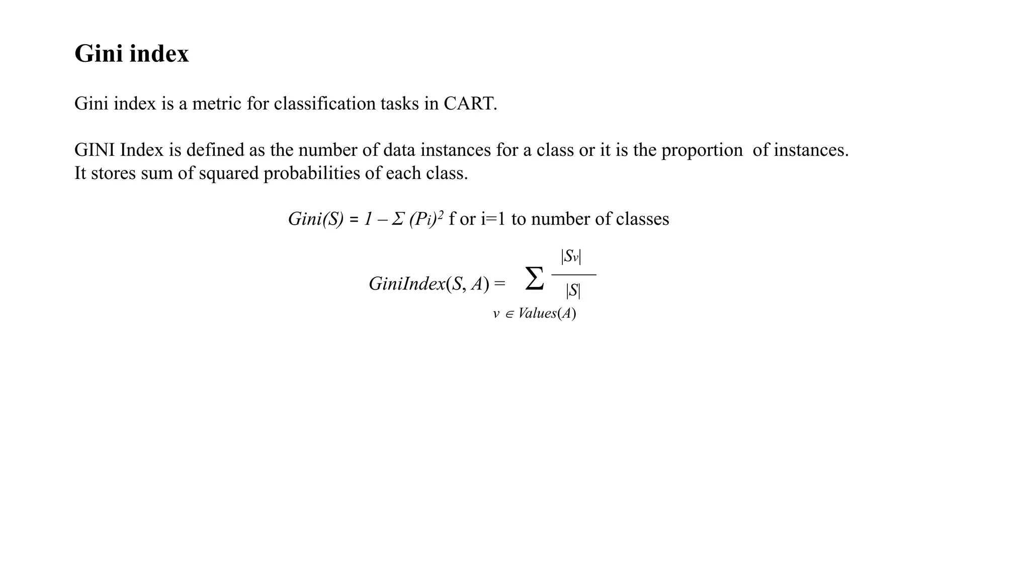Gini index
Gini index is a metric for classification tasks in CART.
GINI Index is defined as the number of data instances for a class or it is the proportion of instances.
It stores sum of squared probabilities of each class.
Gini(S) = 1 – Σ (Pi)2 f or i=1 to number of classes
GiniIndex(S, A) = 
v  Values(A)
|Sv|
|S|
 