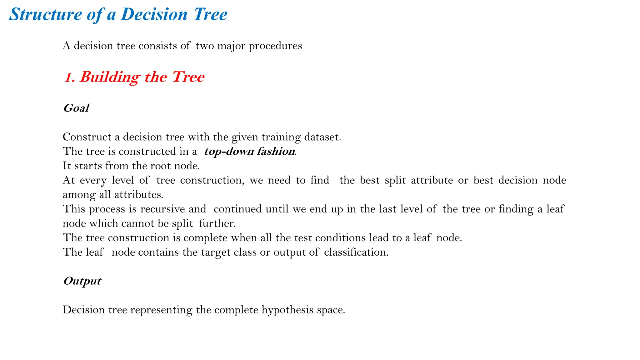 A decision tree consists of two major procedures
1. Building the Tree
Goal
Construct a decision tree with the given training dataset.
The tree is constructed in a top-down fashion.
It starts from the root node.
At every level of tree construction, we need to find the best split attribute or best decision node
among all attributes.
This process is recursive and continued until we end up in the last level of the tree or finding a leaf
node which cannot be split further.
The tree construction is complete when all the test conditions lead to a leaf node.
The leaf node contains the target class or output of classification.
Output
Decision tree representing the complete hypothesis space.
Structure of a Decision Tree
 