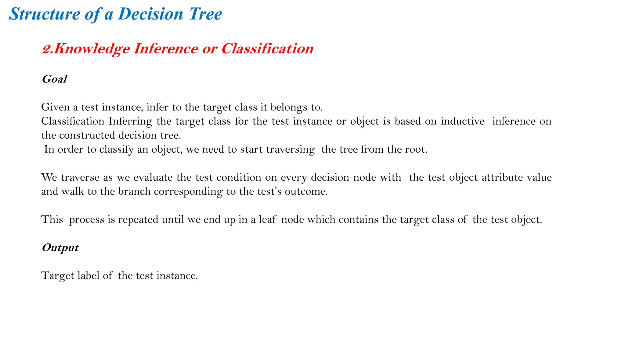 2.Knowledge Inference or Classification
Goal
Given a test instance, infer to the target class it belongs to.
Classification Inferring the target class for the test instance or object is based on inductive inference on
the constructed decision tree.
In order to classify an object, we need to start traversing the tree from the root.
We traverse as we evaluate the test condition on every decision node with the test object attribute value
and walk to the branch corresponding to the test’s outcome.
This process is repeated until we end up in a leaf node which contains the target class of the test object.
Output
Target label of the test instance.
Structure of a Decision Tree
 
