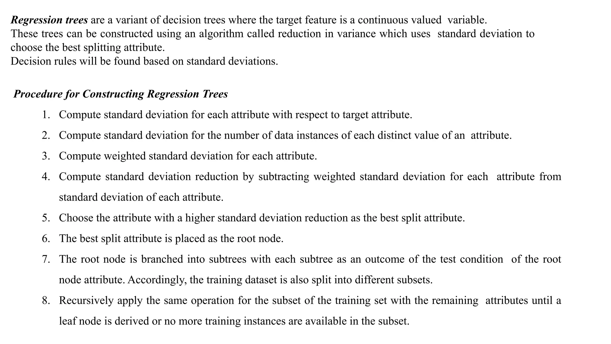 Regression trees are a variant of decision trees where the target feature is a continuous valued variable.
These trees can be constructed using an algorithm called reduction in variance which uses standard deviation to
choose the best splitting attribute.
Decision rules will be found based on standard deviations.
Procedure for Constructing Regression Trees
1. Compute standard deviation for each attribute with respect to target attribute.
2. Compute standard deviation for the number of data instances of each distinct value of an attribute.
3. Compute weighted standard deviation for each attribute.
4. Compute standard deviation reduction by subtracting weighted standard deviation for each attribute from
standard deviation of each attribute.
5. Choose the attribute with a higher standard deviation reduction as the best split attribute.
6. The best split attribute is placed as the root node.
7. The root node is branched into subtrees with each subtree as an outcome of the test condition of the root
node attribute. Accordingly, the training dataset is also split into different subsets.
8. Recursively apply the same operation for the subset of the training set with the remaining attributes until a
leaf node is derived or no more training instances are available in the subset.
 