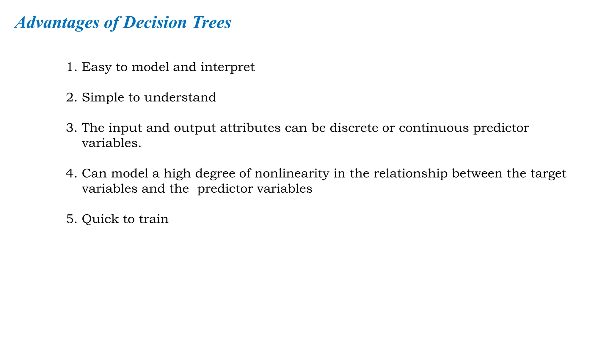 1. Easy to model and interpret
2. Simple to understand
3. The input and output attributes can be discrete or continuous predictor
variables.
4. Can model a high degree of nonlinearity in the relationship between the target
variables and the predictor variables
5. Quick to train
Advantages of Decision Trees
 