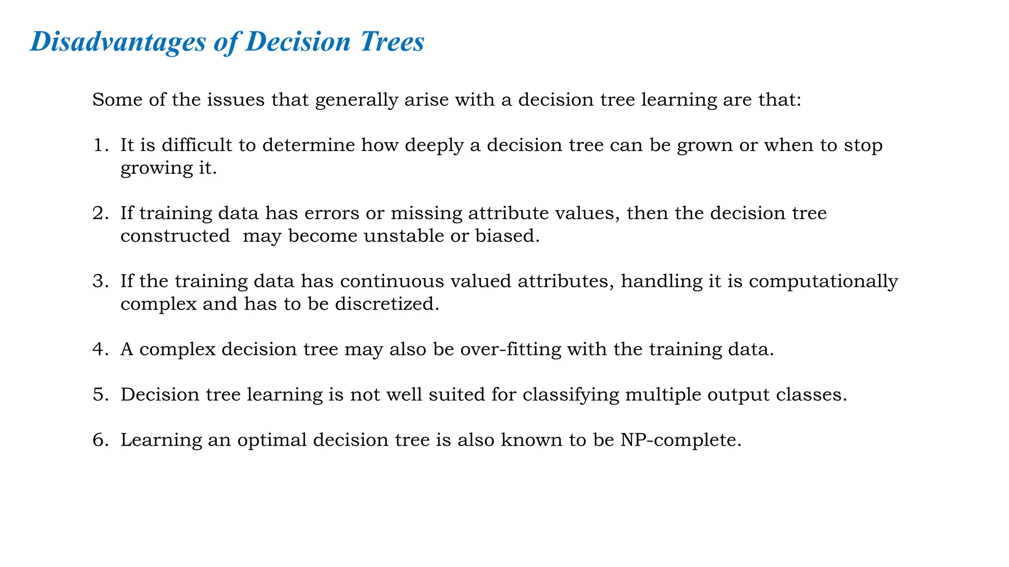Some of the issues that generally arise with a decision tree learning are that:
1. It is difficult to determine how deeply a decision tree can be grown or when to stop
growing it.
2. If training data has errors or missing attribute values, then the decision tree
constructed may become unstable or biased.
3. If the training data has continuous valued attributes, handling it is computationally
complex and has to be discretized.
4. A complex decision tree may also be over-fitting with the training data.
5. Decision tree learning is not well suited for classifying multiple output classes.
6. Learning an optimal decision tree is also known to be NP-complete.
Disadvantages of Decision Trees
 