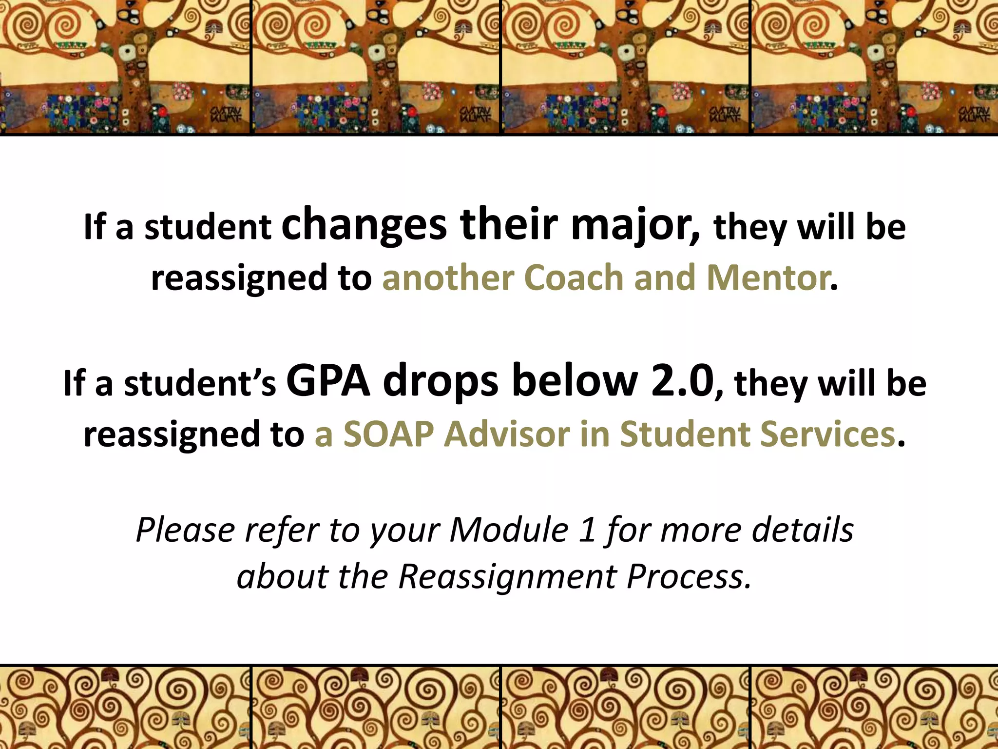 If a student changes their major, they will be
reassigned to another Coach and Mentor.
If a student’s GPA drops below 2.0, they will be
reassigned to a SOAP Advisor in Student Services.
Please refer to your Module 1 for more details
about the Reassignment Process.
11
 