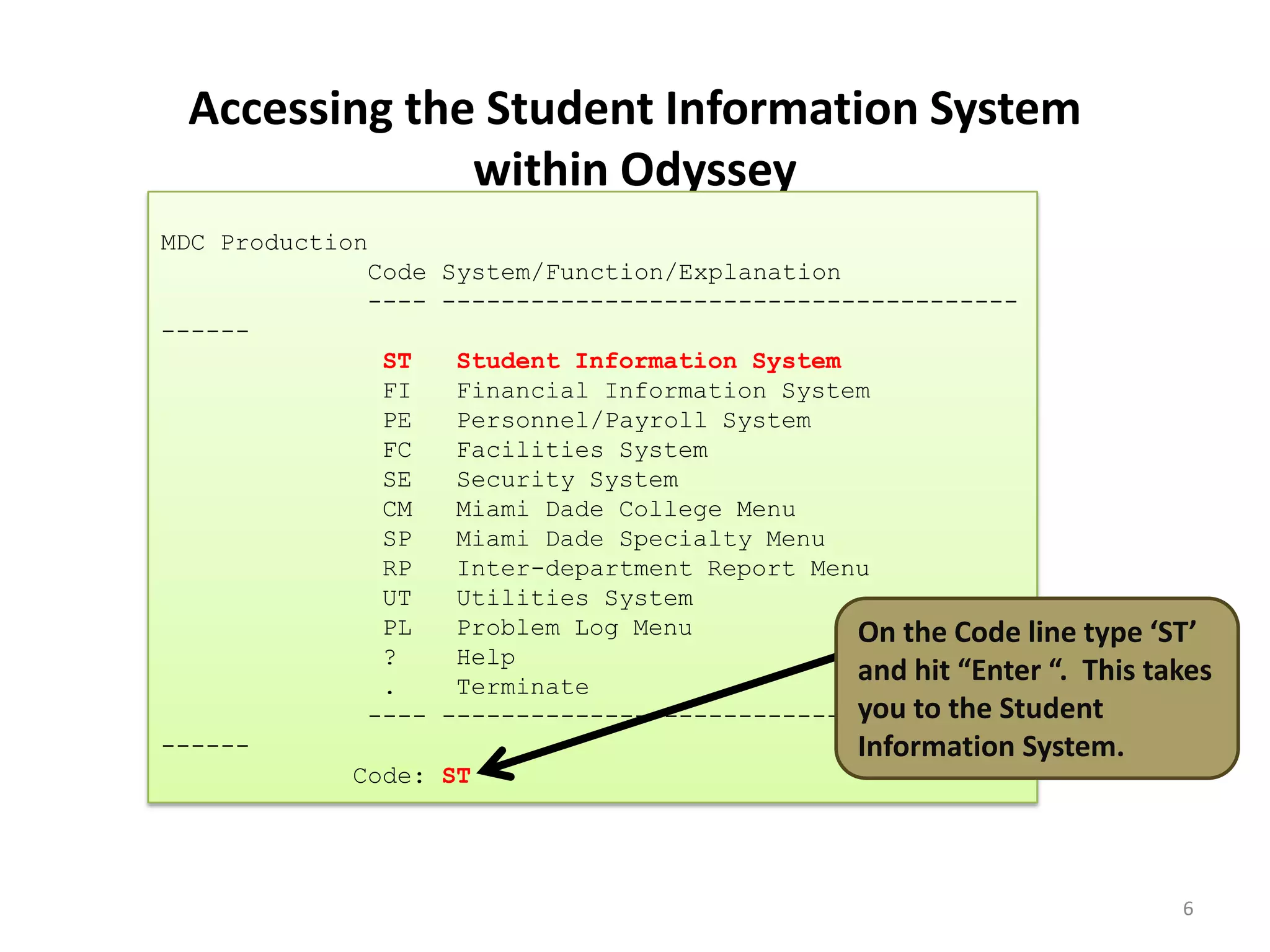 Accessing the Student Information System
within Odyssey
MDC Production
Code System/Function/Explanation
---- ---------------------------------------
------
ST Student Information System
FI Financial Information System
PE Personnel/Payroll System
FC Facilities System
SE Security System
CM Miami Dade College Menu
SP Miami Dade Specialty Menu
RP Inter-department Report Menu
UT Utilities System
PL Problem Log Menu
? Help
. Terminate
---- ---------------------------------------
------
Code: ST
6
On the Code line type ‘ST’
and hit “Enter “. This takes
you to the Student
Information System.
 