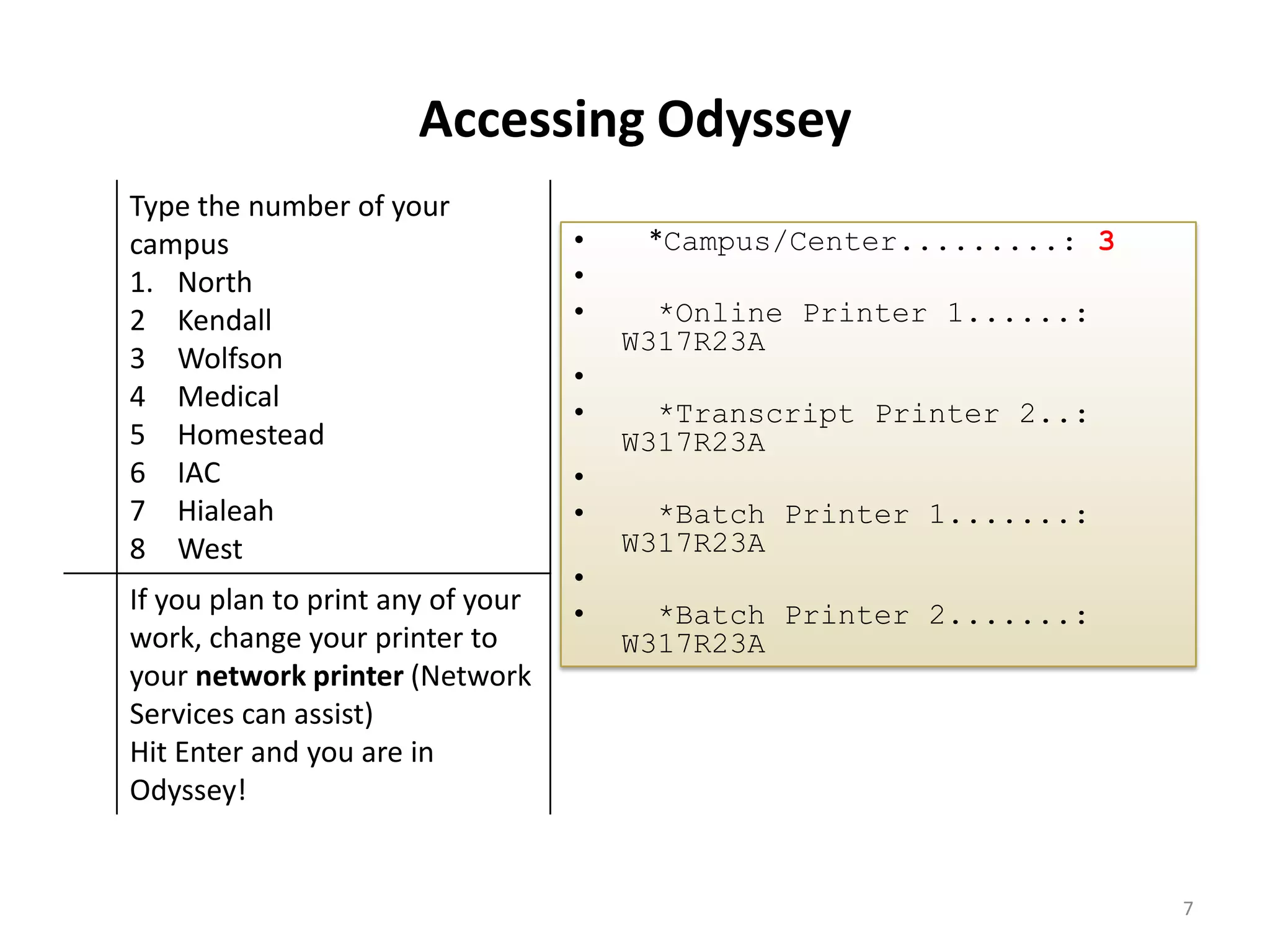 Accessing Odyssey
Type the number of your
campus
1. North
2 Kendall
3 Wolfson
4 Medical
5 Homestead
6 IAC
7 Hialeah
8 West
If you plan to print any of your
work, change your printer to
your network printer (Network
Services can assist)
Hit Enter and you are in
Odyssey!
• *Campus/Center.........: 3
•
• *Online Printer 1......:
W317R23A
•
• *Transcript Printer 2..:
W317R23A
•
• *Batch Printer 1.......:
W317R23A
•
• *Batch Printer 2.......:
W317R23A
7
 