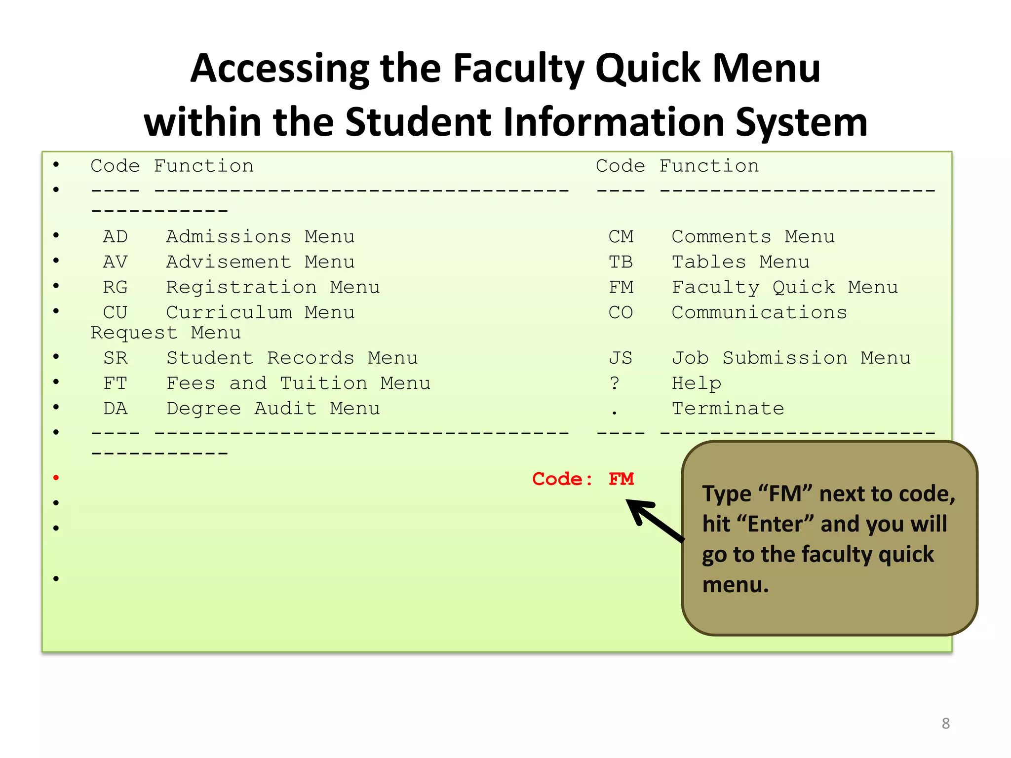 Accessing the Faculty Quick Menu
within the Student Information System
• Code Function Code Function
• ---- --------------------------------- ---- ----------------------
-----------
• AD Admissions Menu CM Comments Menu
• AV Advisement Menu TB Tables Menu
• RG Registration Menu FM Faculty Quick Menu
• CU Curriculum Menu CO Communications
Request Menu
• SR Student Records Menu JS Job Submission Menu
• FT Fees and Tuition Menu ? Help
• DA Degree Audit Menu . Terminate
• ---- --------------------------------- ---- ----------------------
-----------
• Code: FM
•
•
•
Type “FM” next to code,
hit “Enter” and you will
go to the faculty quick
menu.
8
 