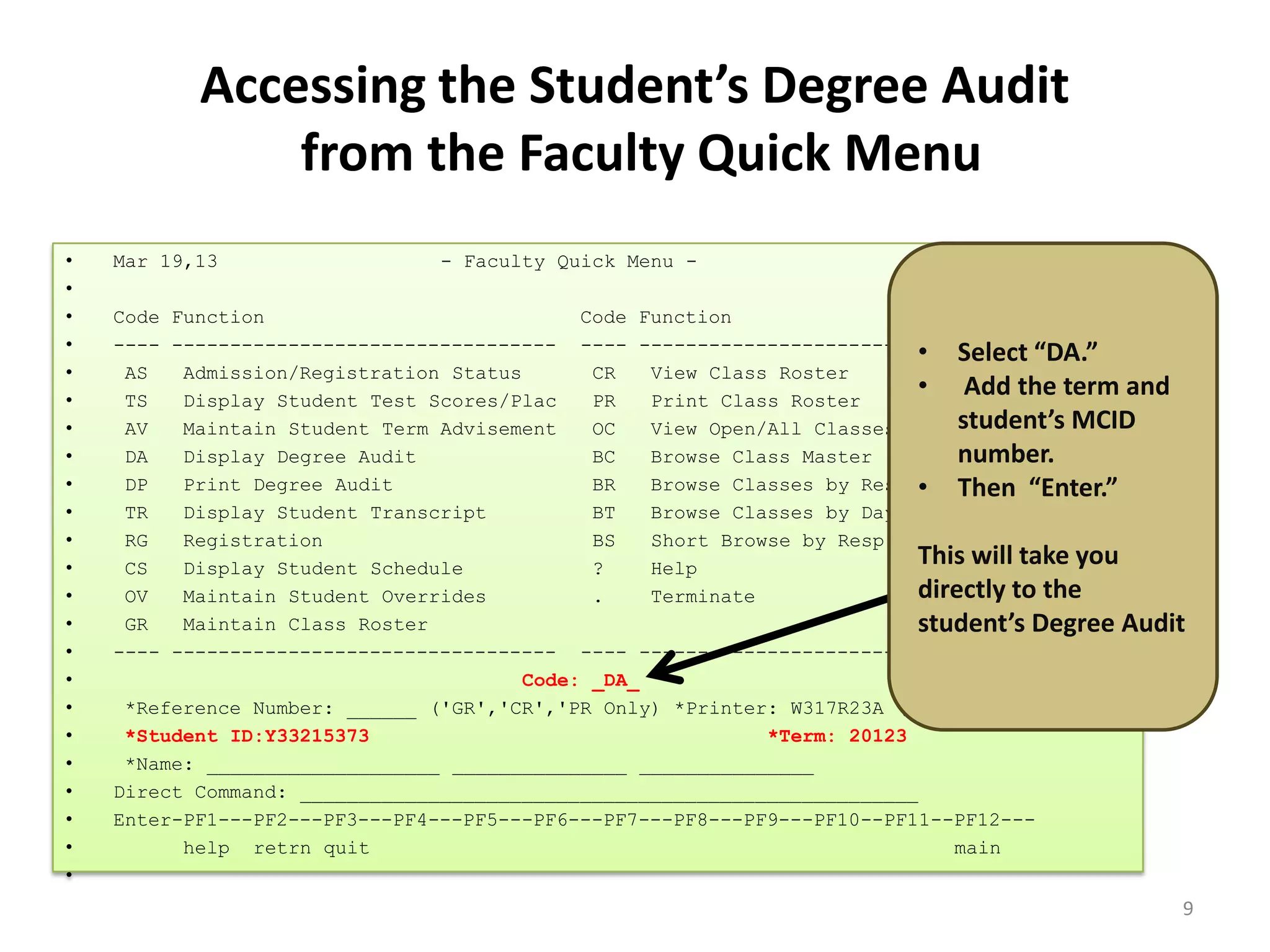 Accessing the Student’s Degree Audit
from the Faculty Quick Menu
• Mar 19,13 - Faculty Quick Menu - 10:54 AM
•
• Code Function Code Function
• ---- --------------------------------- ---- ---------------------------------
• AS Admission/Registration Status CR View Class Roster
• TS Display Student Test Scores/Plac PR Print Class Roster
• AV Maintain Student Term Advisement OC View Open/All Classes
• DA Display Degree Audit BC Browse Class Master
• DP Print Degree Audit BR Browse Classes by Resp Div/Dept
• TR Display Student Transcript BT Browse Classes by Day & Time
• RG Registration BS Short Browse by Resp Div & Dept
• CS Display Student Schedule ? Help
• OV Maintain Student Overrides . Terminate
• GR Maintain Class Roster
• ---- --------------------------------- ---- ---------------------------------
• Code: _DA_
• *Reference Number: ______ ('GR','CR','PR Only) *Printer: W317R23A ('PR' Only)
• *Student ID:Y33215373 *Term: 20123
• *Name: ____________________ _______________ _______________
• Direct Command: _____________________________________________________
• Enter-PF1---PF2---PF3---PF4---PF5---PF6---PF7---PF8---PF9---PF10--PF11--PF12---
• help retrn quit main
•
• Select “DA.”
• Add the term and
student’s MCID
number.
• Then “Enter.”
This will take you
directly to the
student’s Degree Audit
9
 