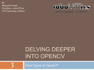 By
Mayank Prasad
President, roboVITics
VIT University, Vellore




                          DELVING DEEPER
                          INTO OPENCV
                          Data Types in OpenCV
 