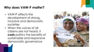 Why does VAW-P matter?
• VAW-P affects the
development of strong,
inclusive and democratic
societies
• When the voices of all
citizens are not heard, it
costs politics the benefits of
sustainable and responsive
democratic governance
 