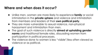 Where and when does it occur?
● Unlike men, women are more likely to experience family or social
intimidation in the private sphere and violence and intimidation
from members and leaders of their own political party.
● They are more vulnerable to sexual violence, non-physical
harassment and intimidation than men.
● The goal of such violence is directly aimed at upholding gender
norms and traditional female roles, dissuading women from
participation in political processes.
● The violence done to women is less “visible”/less often viewed as
violence or as political.
 