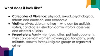 What does it look like?
● Categories of Violence: physical, sexual, psychological,
threats and coercion, and economic
● Victims: Wives, sisters, mothers -- who can be activists,
voters, candidates, election administrators, observers
and elected officials
● Perpetrators: Family members, allies, political opponents.
They can be from women’s own/opposition party, party
militants, security forces, religious groups or organized
crime
 