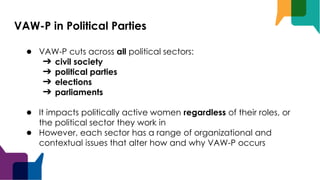 VAW-P in Political Parties
● VAW-P cuts across all political sectors:
➔ civil society
➔ political parties
➔ elections
➔ parliaments
● It impacts politically active women regardless of their roles, or
the political sector they work in
● However, each sector has a range of organizational and
contextual issues that alter how and why VAW-P occurs
 