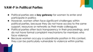 VAW-P in Political Parties
● Political parties are a key gateway for women to enter and
participate in politics
● However, women often face significant challenges within
political parties, because they do not have access to the same
support, resources or networks as their male colleagues
● Political parties often lack transparency in their proceedings, and
do not have formal complaint mechanisms for members who
face violence
● Because women occupy a subordinate position in this context,
they can be particularly vulnerable to violence within parties
 