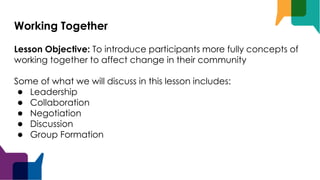 Working Together
Lesson Objective: To introduce participants more fully concepts of
working together to affect change in their community
Some of what we will discuss in this lesson includes:
● Leadership
● Collaboration
● Negotiation
● Discussion
● Group Formation
 