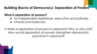 Building Blocks of Democracy: Separation of Powers
What is separation of powers?
● An independent legislature, executive and judiciary.
● Checks and balances
Is there a separation of powers in Lebanon? Why or why not?
How would separation of powers strengthen democratic
practices in Lebanon?
 