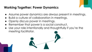 Working Together: Power Dynamics
● Assume power dynamics are always present in meetings.
● Build a culture of collaboration in meetings.
● Openly discuss power in meetings.
● Remember that power is a social construct.
● Use your role intentionally and thoughtfully if you’re the
meeting facilitator.
 