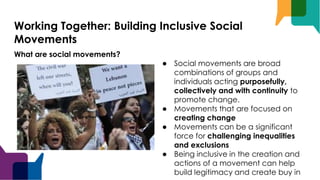Working Together: Building Inclusive Social
Movements
What are social movements?
● Social movements are broad
combinations of groups and
individuals acting purposefully,
collectively and with continuity to
promote change.
● Movements that are focused on
creating change
● Movements can be a significant
force for challenging inequalities
and exclusions
● Being inclusive in the creation and
actions of a movement can help
build legitimacy and create buy in
 