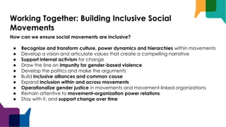 Working Together: Building Inclusive Social
Movements
How can we ensure social movements are inclusive?
● Recognize and transform culture, power dynamics and hierarchies within movements
● Develop a vision and articulate values that create a compelling narrative
● Support internal activism for change
● Draw the line on impunity for gender-based violence
● Develop the politics and make the arguments
● Build inclusive alliances and common cause
● Expand inclusion within and across movements
● Operationalize gender justice in movements and movement-linked organizations
● Remain attentive to movement–organization power relations
● Stay with it, and support change over time
 