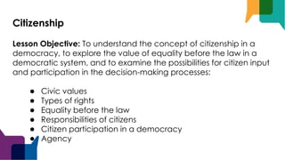 Citizenship
Lesson Objective: To understand the concept of citizenship in a
democracy, to explore the value of equality before the law in a
democratic system, and to examine the possibilities for citizen input
and participation in the decision-making processes:
● Civic values
● Types of rights
● Equality before the law
● Responsibilities of citizens
● Citizen participation in a democracy
● Agency
 