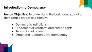 Introduction to Democracy
Lesson Objective: To understand the basic concepts of a
democratic system and society:
● Democratic institutions
● Fundamental freedoms and human rights
● Separation of powers
● Direct and representative democracy
 