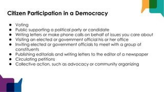 Citizen Participation in a Democracy
● Voting
● Public supporting a political party or candidate
● Writing letters or make phone calls on behalf of issues you care about
● Visiting an elected or government official his or her office
● Inviting elected or government officials to meet with a group of
constituents
● Publishing editorials and writing letters to the editor of a newspaper
● Circulating petitions
● Collective action, such as advocacy or community organizing
 