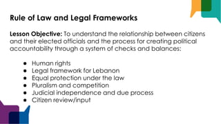 Rule of Law and Legal Frameworks
Lesson Objective: To understand the relationship between citizens
and their elected officials and the process for creating political
accountability through a system of checks and balances:
● Human rights
● Legal framework for Lebanon
● Equal protection under the law
● Pluralism and competition
● Judicial independence and due process
● Citizen review/input
 