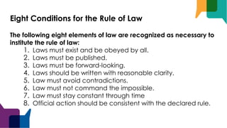 Eight Conditions for the Rule of Law
The following eight elements of law are recognized as necessary to
institute the rule of law:
1. Laws must exist and be obeyed by all.
2. Laws must be published.
3. Laws must be forward-looking.
4. Laws should be written with reasonable clarity.
5. Law must avoid contradictions.
6. Law must not command the impossible.
7. Law must stay constant through time
8. Official action should be consistent with the declared rule.
 