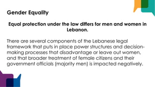 Gender Equality
Equal protection under the law differs for men and women in
Lebanon.
There are several components of the Lebanese legal
framework that puts in place power structures and decision-
making processes that disadvantage or leave out women,
and that broader treatment of female citizens and their
government officials (majority men) is impacted negatively.
 