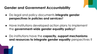 Gender and Government Accountability
● Do legal and policy documents integrate gender
perspectives in policies and services?
● Have institutions developed action plans to implement
the government-wide gender equality policy?
● Do institutions have the capacity, support mechanisms
and resources to integrate gender equality perspectives ?
 
