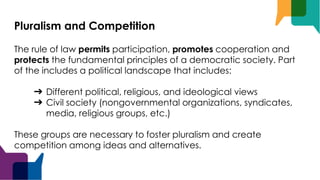 Pluralism and Competition
The rule of law permits participation, promotes cooperation and
protects the fundamental principles of a democratic society. Part
of the includes a political landscape that includes:
➔ Different political, religious, and ideological views
➔ Civil society (nongovernmental organizations, syndicates,
media, religious groups, etc.)
These groups are necessary to foster pluralism and create
competition among ideas and alternatives.
 