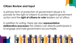 Citizen Review and Input
A primary form of protection of government abuse is to
provide for the right of citizens to protest against government
action and the right of citizens to vote leaders out of office.
In addition to voting, there are also representative
deliberative processes the citizens can directly participate in
to engage and hold government accountable.
 