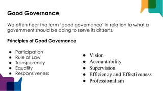 Good Governance
We often hear the term ‘good governance’ in relation to what a
government should be doing to serve its citizens.
Principles of Good Governance
● Participation
● Rule of Law
● Transparency
● Equality
● Responsiveness
● Vision
● Accountability
● Supervision
● Efficiency and Effectiveness
● Professionalism
 