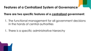 Features of a Centralized System of Governance
There are two specific features of a centralized government:
1. The functional management for all government decisions
in the hands of central authorities
1. There is a specific administrative hierarchy
 