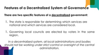 Features of a Decentralized System of Governance
There are two specific features of a decentralized government:
1. The state is responsible for determining which services are
national and which services are considered local.
1. Governing local councils are elected by voters in the same
region.
In a decentralized system, all local administrations and bodies
should not be working under strict control or oversight of the central
administration.
 