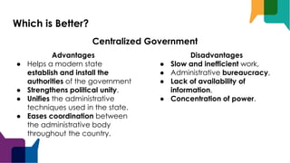 Which is Better?
Advantages
● Helps a modern state
establish and install the
authorities of the government
● Strengthens political unity.
● Unifies the administrative
techniques used in the state.
● Eases coordination between
the administrative body
throughout the country.
Disadvantages
● Slow and inefficient work,
● Administrative bureaucracy,
● Lack of availability of
information,
● Concentration of power.
Centralized Government
 