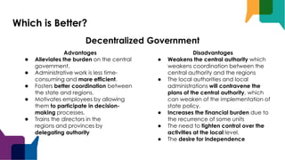 Which is Better?
Advantages
● Alleviates the burden on the central
government.
● Administrative work is less time-
consuming and more efficient.
● Fosters better coordination between
the state and regions.
● Motivates employees by allowing
them to participate in decision-
making processes.
● Trains the directors in the
regions and provinces by
delegating authority
Disadvantages
● Weakens the central authority which
weakens coordination between the
central authority and the regions
● The local authorities and local
administrations will contravene the
plans of the central authority, which
can weaken of the implementation of
state policy.
● Increases the financial burden due to
the recurrence of some units
● The need to tighten control over the
activities at the local level.
● The desire for independence
Decentralized Government
 