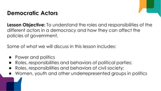 Democratic Actors
Lesson Objective: To understand the roles and responsibilities of the
different actors in a democracy and how they can affect the
policies of government.
Some of what we will discuss in this lesson includes:
● Power and politics
● Roles, responsibilities and behaviors of political parties;
● Roles, responsibilities and behaviors of civil society;
● Women, youth and other underrepresented groups in politics
 
