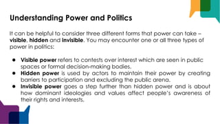 Understanding Power and Politics
It can be helpful to consider three different forms that power can take –
visible, hidden and invisible. You may encounter one or all three types of
power in politics:
● Visible power refers to contests over interest which are seen in public
spaces or formal decision-making bodies.
● Hidden power is used by actors to maintain their power by creating
barriers to participation and excluding the public arena.
● Invisible power goes a step further than hidden power and is about
how dominant ideologies and values affect people’s awareness of
their rights and interests.
 
