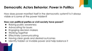 Democratic Actors Behavior: Power in Politics
How does power manifest itself in the democratic system? Is it always
visible or is some of the power hidden?
How can political parties or civil society have power?
● Raising public awareness
● Advocating for issues
● Engaging decision makers
● Working together
● Effectively communicating
● Having clear goals and desired outcomes
● Identify hidden or invisible power and help balance it
 