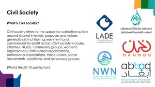 Civil Society
What is civil society?
Civil society refers to the space for collective action
around shared interests, purposes and values,
generally distinct from government and
commercial for-profit actors. Civil society includes
charities, NGOs, community groups, women's
organizations, faith-based organizations,
professional associations, trade unions, social
movements, coalitions, and advocacy groups.
(World Health Organization)
 
