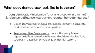 What does democracy look like in Lebanon?
Does democracy in Lebanon favor one group over another?
Is Lebanon a direct democracy or a representative democracy?
● Direct Democracy means the people directly deliberate
and decide on new laws and policy.
● Representative Democracy means the people elect
representatives to deliberate and decide on legislation,
such as in a parliamentary or presidential system.
 