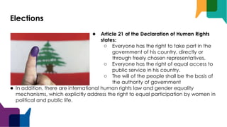 Elections
● Article 21 of the Declaration of Human Rights
states:
○ Everyone has the right to take part in the
government of his country, directly or
through freely chosen representatives.
○ Everyone has the right of equal access to
public service in his country.
○ The will of the people shall be the basis of
the authority of government
● In addition, there are international human rights law and gender equality
mechanisms, which explicitly address the right to equal participation by women in
political and public life.
 