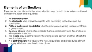Elements of an Elections
There are six core elements that every election must have in order to be considered
competitive, open and regulated:
1. An electoral system
2. An electorate who enjoys the right to vote according to the laws and the
constitution.
3. Political parties and candidates who the electorate is voting to represent them
in government.
4. Electoral districts where citizens reside that a political party and its candidates
will represent if elected.
5. The media play a central role in influencing public opinion and thus affects the
electoral process.
6. A legal framework that lays out the rules, regulations and procedures all must
comply with for an election to take place.
 