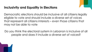Inclusivity and Equality in Elections
Democratic elections should be inclusive of all citizens legally
eligible to vote and should include a diverse set of voices
that represent all citizens interests – even those citizens that
may not be able to vote
Do you think the electoral system in Lebanon is inclusive of all
people and does it include a diverse set of voices?
 