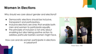 Women in Elections
Why should we care about gender and elections?
● Democratic elections should be inclusive,
transparent and participatory.
● Inclusive elections are ones that enable both
men and women to participate equally.
● The principle of inclusion is not only about
enabling but also taking positive action to
address particular barriers women might face.
How can and do women participate in elections
in Lebanon?
Picture Source: NDI
 