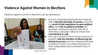 Violence Against Women in Elections
Violence against women in elections can be defined as:
● Any act of gender-based election violence
that is directed primarily at women, and that
is a result of their aspirations to seek political
office, their link to political activities (for
example, working as election officials or
attending campaign rallies) or simply their
commitment to vote
● Any use or threat of force to harm persons or
property with the intention of influencing the
electoral process that has a disproportionate
or different impact on women because of
their marginalized and vulnerable status in
society.
Image: Getty 2018
 