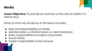 Media
Lesson Objective: To provide an overview of the role of media in a
democracy
Some of what we will discuss in this lesson includes:
● Role and responsibilities of media
● Misinformation vs. Disinformation vs. Mal-information
● Roles, responsibilities and rights of journalists
● Social media
● Media’s responsibility to be inclusive
 
