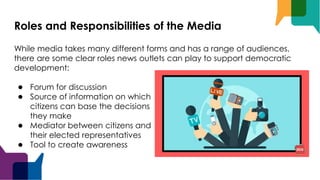 Roles and Responsibilities of the Media
While media takes many different forms and has a range of audiences,
there are some clear roles news outlets can play to support democratic
development:
● Forum for discussion
● Source of information on which
citizens can base the decisions
they make
● Mediator between citizens and
their elected representatives
● Tool to create awareness
 